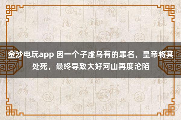 金沙電玩app 因一個子虛烏有的罪名，皇帝將其處死，最終導致大好河山再度淪陷