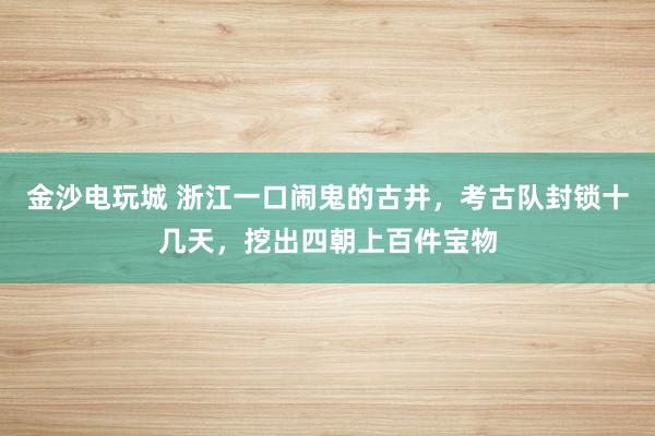 金沙電玩城 浙江一口鬧鬼的古井，考古隊(duì)封鎖十幾天，挖出四朝上百件寶物