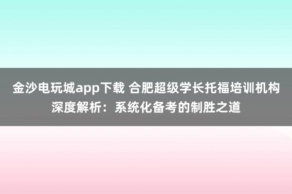 金沙電玩城app下載 合肥超級(jí)學(xué)長托福培訓(xùn)機(jī)構(gòu)深度解析：系統(tǒng)化備考的制勝之道