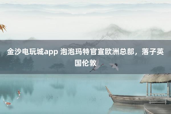 金沙電玩城app 泡泡瑪特官宣歐洲總部，落子英國倫敦