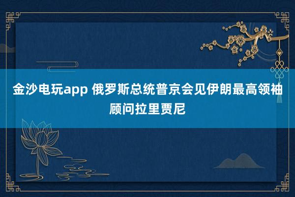 金沙電玩app 俄羅斯總統普京會見伊朗最高領袖顧問拉里賈尼