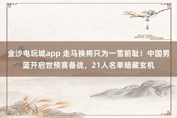 金沙電玩城app 走馬換將只為一雪前恥！中國男籃開啟世預賽備戰，21人名單暗藏玄機