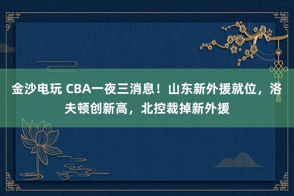 金沙電玩 CBA一夜三消息！山東新外援就位，洛夫頓創(chuàng)新高，北控裁掉新外援