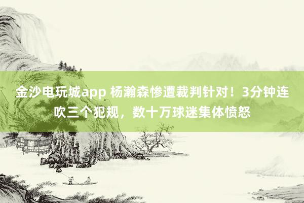金沙電玩城app 楊瀚森慘遭裁判針對(duì)！3分鐘連吹三個(gè)犯規(guī)，數(shù)十萬球迷集體憤怒