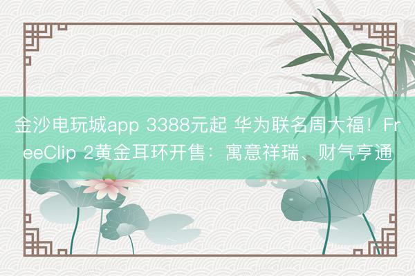 金沙電玩城app 3388元起 華為聯(lián)名周大福！FreeClip 2黃金耳環(huán)開售：寓意祥瑞、財(cái)氣亨通