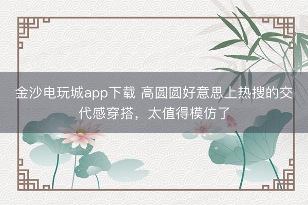 金沙電玩城app下載 高圓圓好意思上熱搜的交代感穿搭，太值得模仿了