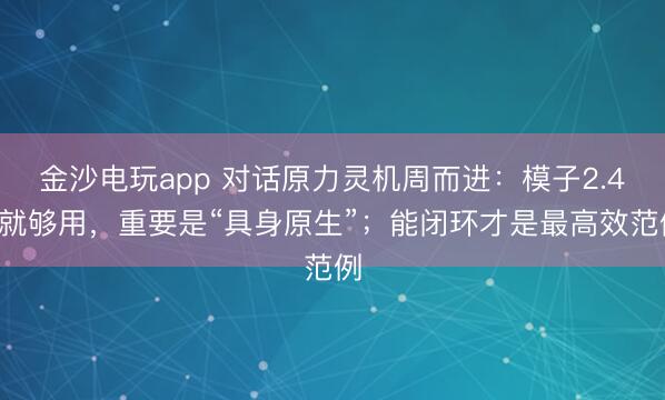 金沙電玩app 對話原力靈機(jī)周而進(jìn)：模子2.4B就夠用，重要是“具身原生”；能閉環(huán)才是最高效范例