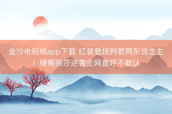 金沙電玩城app下載 紅裝登場判若兩東說念主！錘娜麗莎逆襲全網直呼不敢認