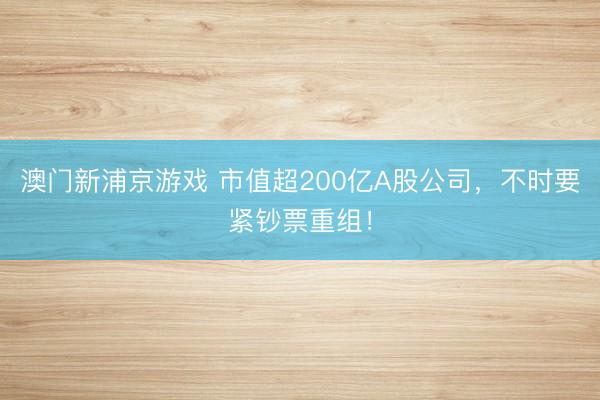 澳門新浦京游戲 市值超200億A股公司，不時(shí)要緊鈔票重組！