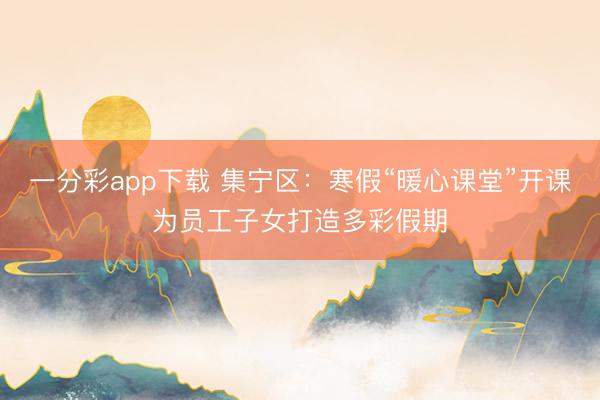 一分彩app下載 集寧區(qū)：寒假“暖心課堂”開(kāi)課為員工子女打造多彩假期