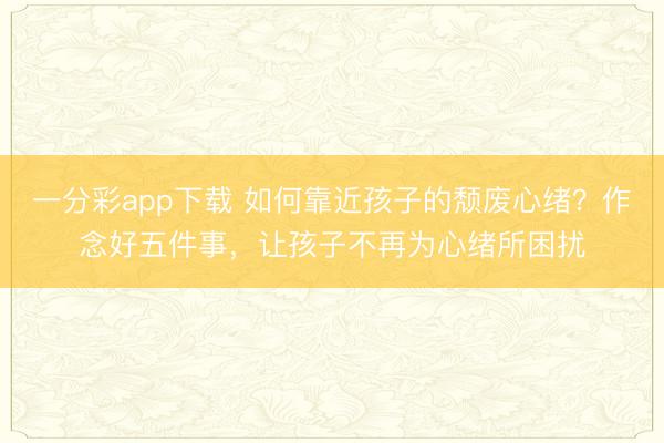 一分彩app下載 如何靠近孩子的頹廢心緒？作念好五件事，讓孩子不再為心緒所困擾
