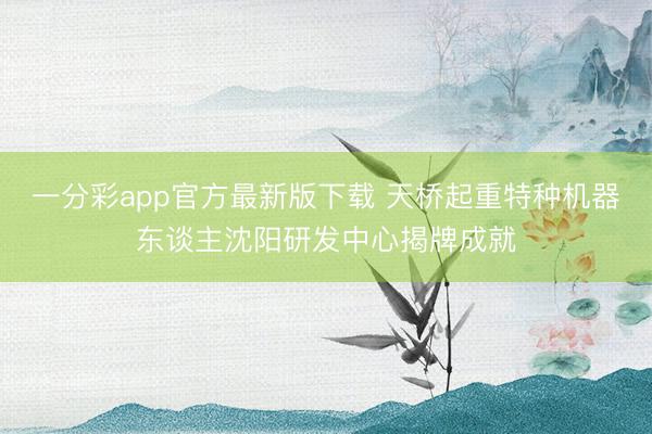一分彩app官方最新版下載 天橋起重特種機(jī)器東談主沈陽研發(fā)中心揭牌成就