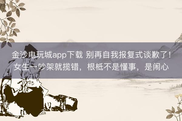 金沙電玩城app下載 別再自我報復式談歉了！女生一吵架就攬錯，根柢不是懂事，是鬧心