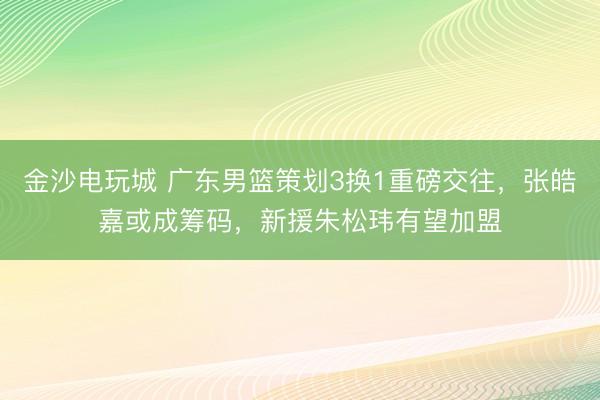 金沙電玩城 廣東男籃策劃3換1重磅交往，張皓嘉或成籌碼，新援朱松瑋有望加盟