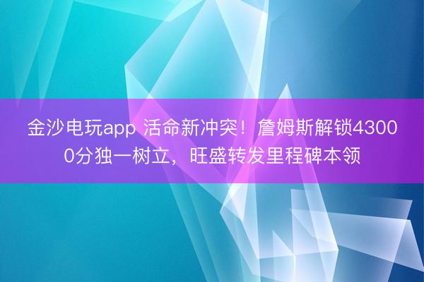 金沙電玩app 活命新沖突！詹姆斯解鎖43000分獨一樹立，旺盛轉發里程碑本領