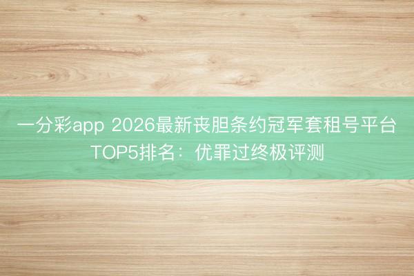 一分彩app 2026最新喪膽條約冠軍套租號平臺TOP5排名：優(yōu)罪過終極評測