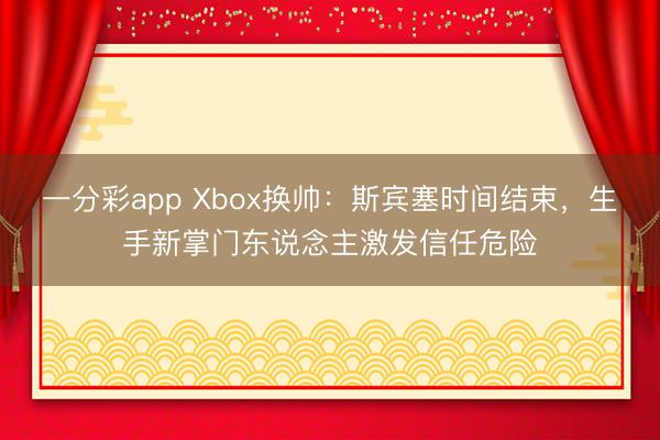 一分彩app Xbox換帥：斯賓塞時間結束，生手新掌門東說念主激發(fā)信任危險