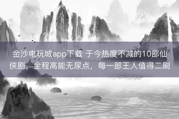 金沙電玩城app下載 于今熱度不減的10部仙俠劇，全程高能無尿點(diǎn)，每一部王人值得二刷