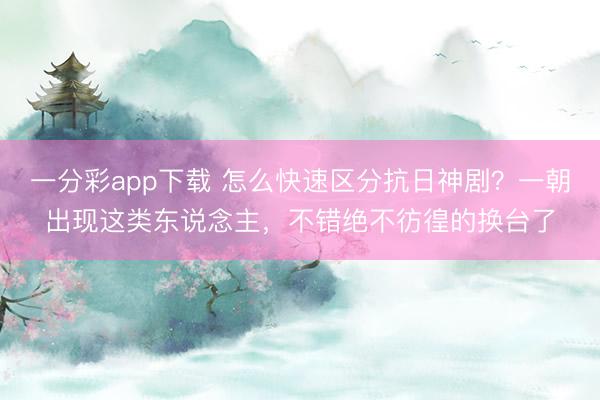 一分彩app下載 怎么快速區(qū)分抗日神劇？一朝出現(xiàn)這類東說念主，不錯(cuò)絕不彷徨的換臺(tái)了