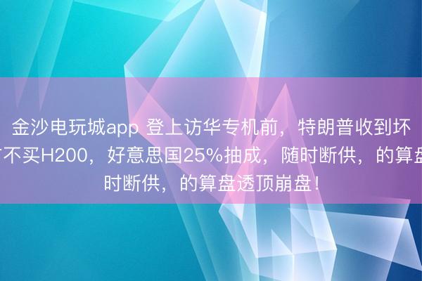 金沙電玩城app 登上訪華專機前，特朗普收到壞音訊，中方不買H200，好意思國25%抽成，隨時斷供，的算盤透頂崩盤！