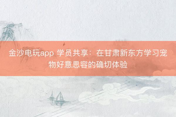 金沙電玩app 學(xué)員共享：在甘肅新東方學(xué)習(xí)寵物好意思容的確切體驗(yàn)